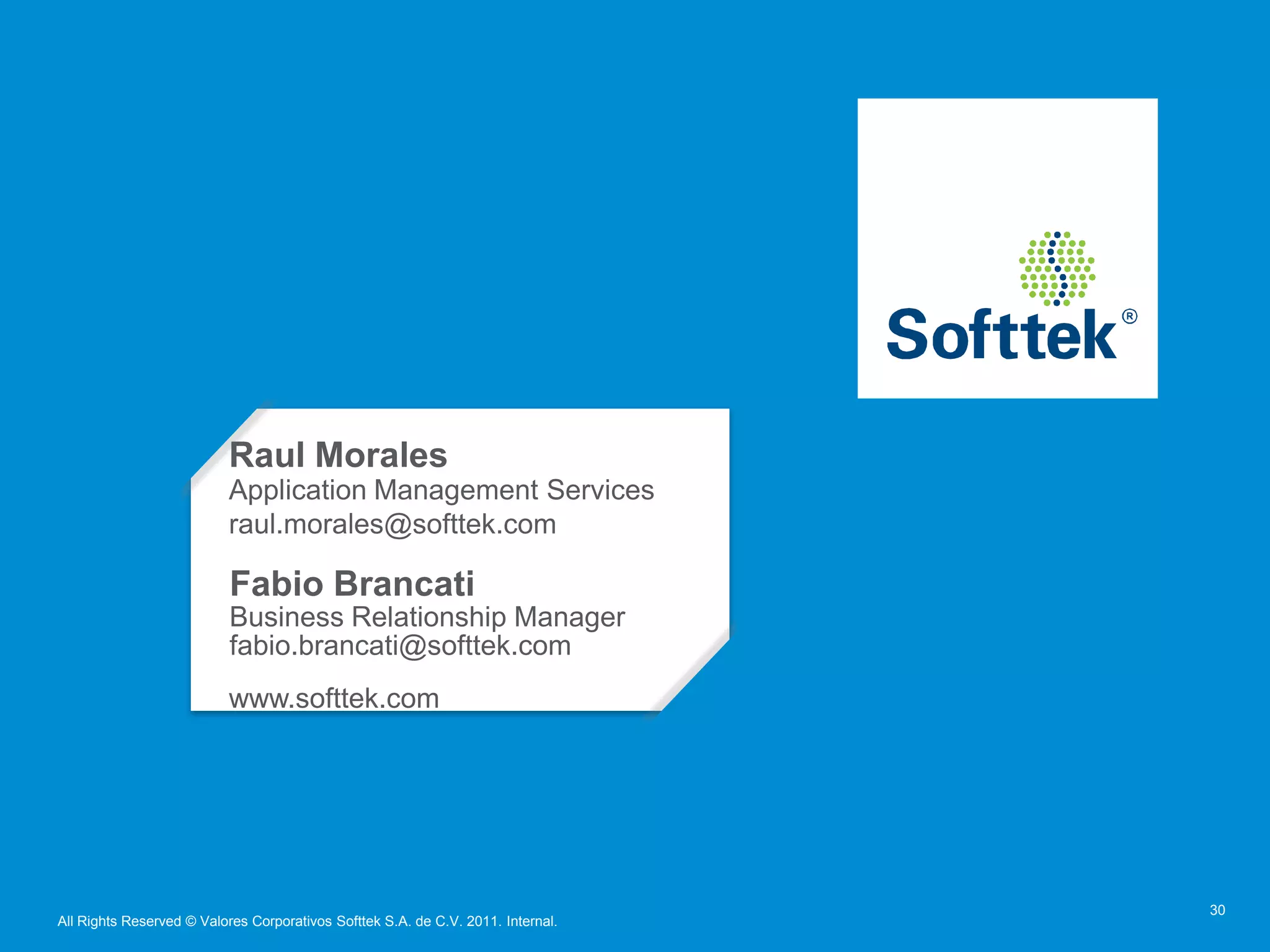 Raul Morales
                           Application Management Services
                           raul.morales@softtek.com

                           Fabio Brancati
                           Business Relationship Manager
                           fabio.brancati@softtek.com
                           www.softtek.com




                                                                                  30
All Rights Reserved © Valores Corporativos Softtek S.A. de C.V. 2011. Internal.
 