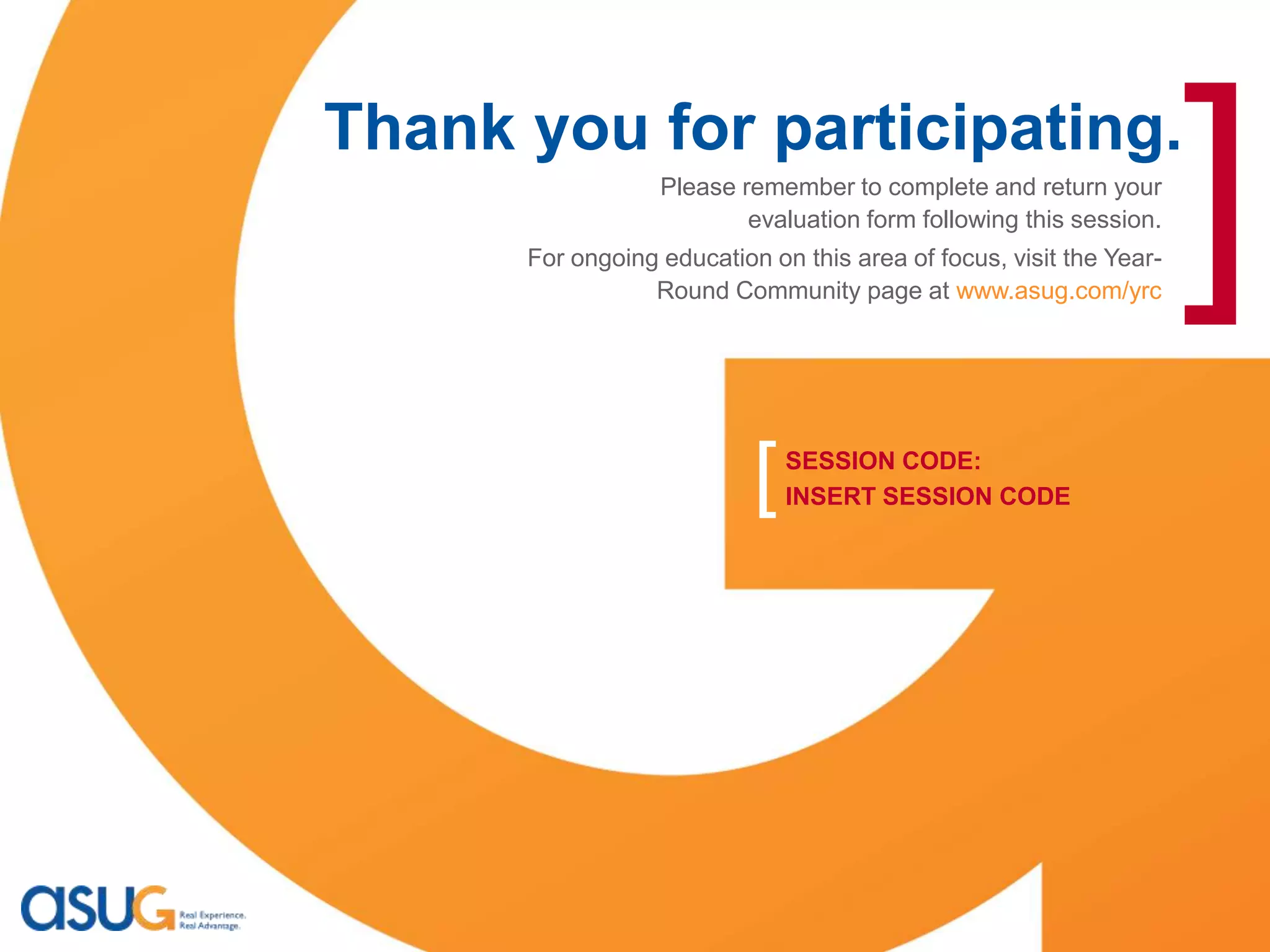 [
                             Thank you for participating.
                                                   Please remember to complete and return your
                                                           evaluation form following this session.
                                       For ongoing education on this area of focus, visit the Year-
                                                  Round Community page at www.asug.com/yrc
                                                                                                      ]
                                                            [   SESSION CODE:
                                                                INSERT SESSION CODE




    Real Experience. Real Advantage.                                                                  31
 