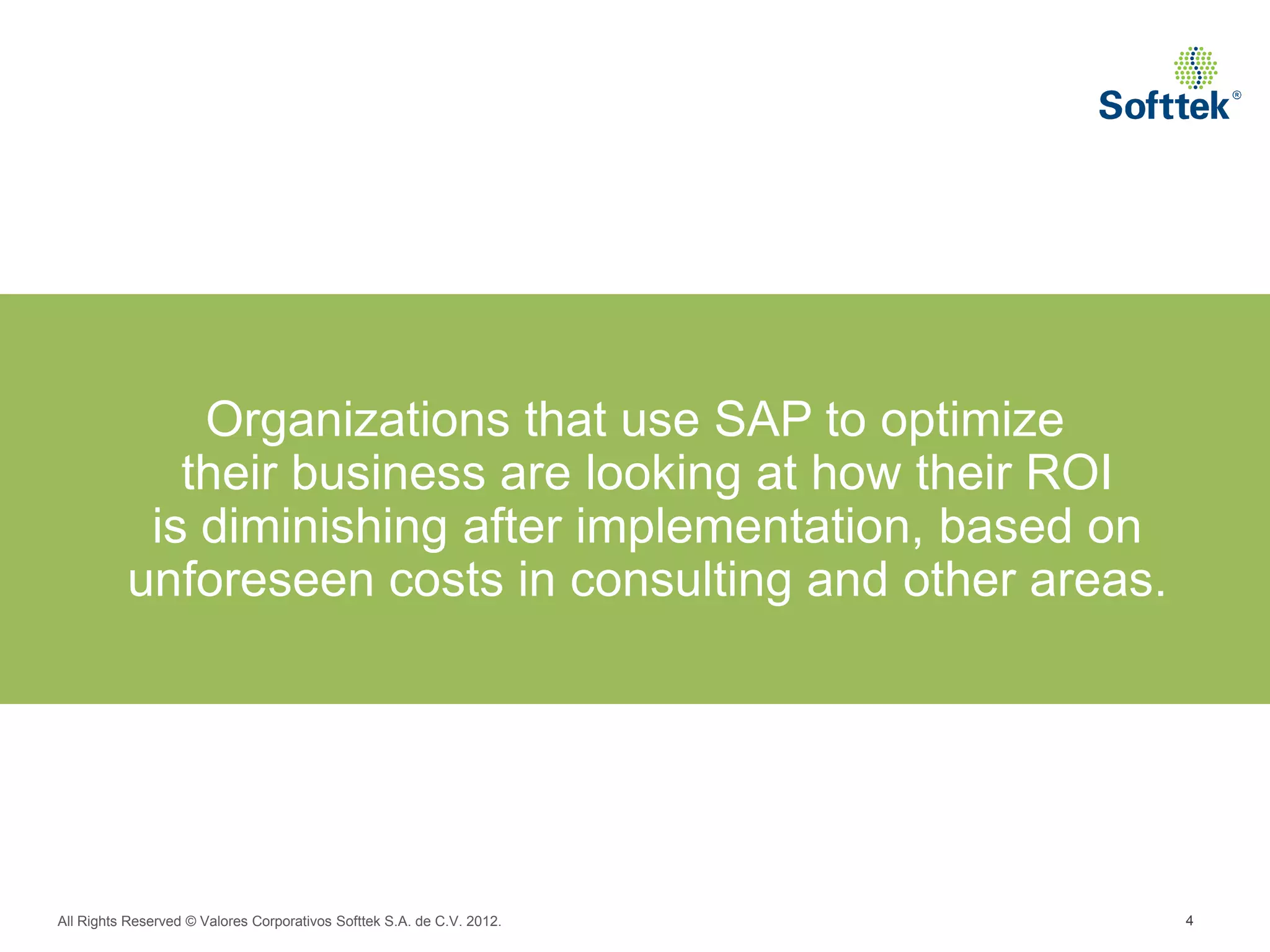 Organizations that use SAP to optimize
             their business are looking at how their ROI
           is diminishing after implementation, based on
          unforeseen costs in consulting and other areas.




All Rights Reserved © Valores Corporativos Softtek S.A. de C.V. 2012.   4
 