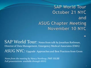 SAP World TourOctober 21 NYCandASUG Chapter MeetingNovember 10 NYC- SAP World Tour: Notes from talk by Jonathan Rothman, Director of Data Management, Emergency Medical Associates (EMA) ASUG NYC: Upgrade  Approaches and Best Practices from Grom 1 Notes from the meeting by Nancy Northrup, PMP, SSLBB Full presentations  available through ASUG 