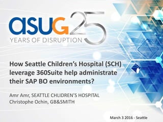 How Seattle Children’s Hospital (SCH)
leverage 360Suite help administrate
their SAP BO environments?
Amr Amr, SEATTLE CHLIDREN’S HOSPITAL
Christophe Ochin, GB&SMITH
March 3 2016 - Seattle
 