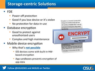 §  FDE	
  
§  Power-­‐oﬀ	
  protecWon	
  
§  Good	
  if	
  you	
  lose	
  device	
  or	
  it’s	
  stolen	
  
§  No	
  protecWon	
  for	
  data-­‐in-­‐use	
  
§  Database	
  encrypWon	
  
§  Good	
  to	
  protect	
  against	
  	
  	
  
unauthorized	
  users	
  
§  Complex	
  and	
  high	
  maintenance	
  
§  Mobile	
  device	
  encrypWon	
  
§  Why	
  that’s	
  not	
  possible	
  
§  iOS	
  devices	
  come	
  with	
  built-­‐in	
  HW-­‐
based	
  encrypWon	
  
§  App	
  sandboxes	
  prevents	
  encrypWon	
  of	
  
app	
  data	
  
	
  
Storage-­‐centric	
  Solu9ons	
  
 