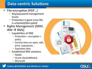 §  File-­‐encrypWon	
  (PGP…)	
  
§  Key/password	
  management	
  
issues	
  
§  ProtecWon	
  is	
  gone	
  once	
  ﬁle	
  
is	
  unlocked/decrypted	
  
§  Rights	
  Management	
  (DRM,	
  
IRM	
  à	
  RMS)	
  
§  CapabiliWes	
  of	
  IRM	
  
§  ProtecWon	
  =	
  encrypWon	
  +	
  
policy	
  
§  Control	
  who	
  can	
  open,	
  edit,	
  
print,	
  copy/paste…	
  
§  ExpiraWon	
  date	
  
§  Established	
  IRM	
  soluWons	
  
§  Adobe	
  
§  Oracle	
  (SealedMedia)	
  
§  Microso]	
  
Data-­‐centric	
  Solu9ons	
  
 