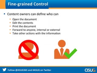 Fine-­‐grained	
  Control	
  
§  Content	
  owners	
  can	
  deﬁne	
  who	
  can	
  	
  
§  Open	
  the	
  document	
  
§  Edit	
  the	
  contents	
  
§  Print	
  the	
  document	
  
§  Forward	
  to	
  anyone,	
  internal	
  or	
  external	
  
§  Take	
  other	
  acWons	
  with	
  the	
  informaWon	
  
 