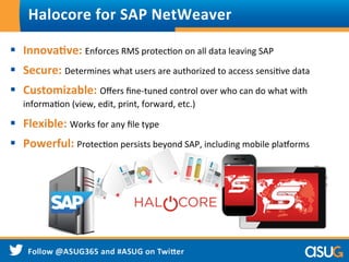 Halocore	
  for	
  SAP	
  NetWeaver	
  
§  Innova9ve:	
  Enforces	
  RMS	
  protecWon	
  on	
  all	
  data	
  leaving	
  SAP	
  
§  Secure:	
  Determines	
  what	
  users	
  are	
  authorized	
  to	
  access	
  sensiWve	
  data	
  
§  Customizable:	
  Oﬀers	
  ﬁne-­‐tuned	
  control	
  over	
  who	
  can	
  do	
  what	
  with	
  
informaWon	
  (view,	
  edit,	
  print,	
  forward,	
  etc.)	
  
§  Flexible:	
  Works	
  for	
  any	
  ﬁle	
  type	
  
§  Powerful:	
  ProtecWon	
  persists	
  beyond	
  SAP,	
  including	
  mobile	
  pla^orms	
  
 