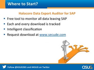 Halocore	
  Data	
  Export	
  Auditor	
  for	
  SAP	
  
§  Free	
  tool	
  to	
  monitor	
  all	
  data	
  leaving	
  SAP	
  
§  Each	
  and	
  every	
  download	
  is	
  tracked	
  
§  Intelligent	
  classiﬁcaWon	
  
§  Request	
  download	
  at	
  www.secude.com/soluWons/
halocore-­‐data-­‐export-­‐auditor-­‐for-­‐sap	
  
Where	
  to	
  Start?	
  
 