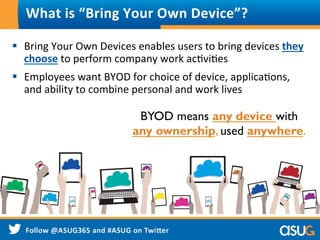 What	
  is	
  “Bring	
  Your	
  Own	
  Device”?	
  
§  Bring	
  Your	
  Own	
  Devices	
  enables	
  users	
  to	
  bring	
  devices	
  they	
  
choose	
  to	
  perform	
  company	
  work	
  acWviWes	
  
§  Employees	
  want	
  BYOD	
  for	
  choice	
  of	
  device,	
  applicaWons,	
  
and	
  ability	
  to	
  combine	
  personal	
  and	
  work	
  lives	
  
BYOD means any device with
any ownership, used anywhere.
 