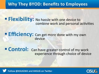 Why	
  They	
  BYOD:	
  Beneﬁts	
  to	
  Employees	
  
§ Flexibility:	
  No	
  hassle	
  with	
  one	
  device	
  to	
   	
   	
  
	
   	
  	
  	
  	
  	
  	
  	
  	
  	
  	
  	
  	
  	
  	
  combine	
  work	
  and	
  personal	
  acWviWes	
  
§ Eﬃciency:	
  Can	
  get	
  more	
  done	
  with	
  my	
  own	
   	
  
	
   	
  	
  	
  	
  	
  	
  	
  	
  	
  	
  	
  	
  	
  device	
  
§ Control:	
  	
  Can	
  have	
  greater	
  control	
  of	
  my	
  work	
   	
  
	
   	
  	
  	
  	
  	
  	
  	
  	
  	
  	
  	
  	
  	
  experience	
  through	
  choice	
  of	
  device	
  
 