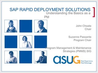 SAP RAPID DEPLOYMENT SOLUTIONS
             Understanding the Basics as a
            PM
                                                 ]
                                  John Choate
                                        Chair

                             Suzanne Passante
                                Program Chair

             Program Management & Maintenance
                         Strategies (PMMS) SIG
 