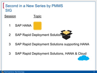 [ Second in a New Series by PMMS
 SIG
Session                            Topic

       1         SAP HANA

       2         SAP Rapid Deployment Solutions

       3         SAP Rapid Deployment Solutions supporting HANA

       3         SAP Rapid Deployment Solutions, HANA & Cloud




Real Experience. Real Advantage.                                  2
 