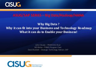ASUG/SAP SERIES – Big Data/Hadoop/HANA
Why Big Data ?
Why it can fit into your Business and Technology Roadmap
What it can do to Enable your Business!
John Choate – PMMS SIG Chair
Bill Klinke – PMMS Program Chair
David Burdett – Strategic Technology Advisor, SAP
 