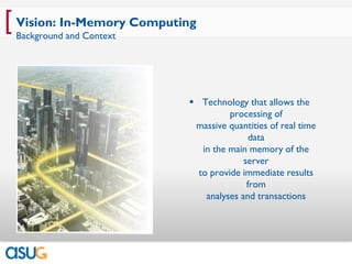 [ Vision: In-Memory Computing
 Background and Context




                            Technology that allows the
                                     processing of
                            massive quantities of real time
                                           data
                              in the main memory of the
                                         server
                             to provide immediate results
                                          from
                               analyses and transactions
 