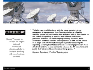 “ To build a successful business with the many operators in our
                                          ecosystem, it is paramount that Canoe's solutions are flexible,
                                          scalable, secure and measurable. Our ability to scale is directly tied to
                                          our technical capability to interact with different distributor
       Canoe Ventures has                 platforms and meet the needs of programming networks, their
                                          advertisers and their viewers. The capabilities of SAP HANA enable
         created the largest              us to begin cost-effectively building an engine for delivering the
               national                   reporting and analytics that advertisers need to engage viewers more
             interactive                  effectively and in a secure manner to enhance the TV experience and
         television platform              justify their advanced television advertising spend. ”
          available working               Domenic Centofanti, VP - Chief Data Architect
         with their business
               partners.




©   2011 SAP AG. All rights reserved.                                                                             18
 