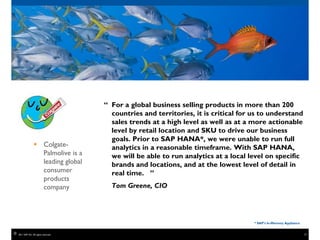 “ For a global business selling products in more than 200
                                          countries and territories, it is critical for us to understand
                                          sales trends at a high level as well as at a more actionable
                                          level by retail location and SKU to drive our business
                                          goals. Prior to SAP HANA*, we were unable to run full
                    Colgate-             analytics in a reasonable timeframe. With SAP HANA,
                     Palmolive is a       we will be able to run analytics at a local level on specific
                     leading global       brands and locations, and at the lowest level of detail in
                     consumer             real time. ”
                     products
                     company              Tom Greene, CIO




                                                                                        * SAP’s In-Memory Appliance


©   2011 SAP AG. All rights reserved.                                                                                 19
 