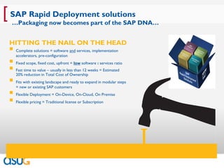 [ SAP Rapid Deployment solutions
  …Packaging now becomes part of the SAP DNA…


 HITTING THE NAIL ON THE HEAD
  Complete solutions = software and services, implementation
    accelerators, pre-configuration
  Fixed scope, fixed cost, upfront = low software : services ratio
  Fast time to value – usually in less than 12 weeks = Estimated
    20% reduction in Total Cost of Ownership
  Fits with existing landscape and ready to expand in modular steps
    = new or existing SAP customers
  Flexible Deployment = On-Device, On-Cloud, On Premise
  Flexible pricing = Traditional license or Subscription
 