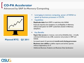 [ CO-PA Accelerator
 Advanced by SAP In-Memory Computing

                            Leveraging in-memory computing power of HANA to
                             speed up business processes in CO-PA
                            Capabilities
                         • Replicate data from ERP in real-time into HANA
                         • Execute reports and analytics on profitability In-Memory
                           without disruption for ERP customers (Suite In-Memory
                           adoption)

                            Key Benefits
                         • Super-fast access to revenue, cost and profitability data - virtually
                           unlimited drill-downs by LOB, customer and product in ERP and
                           HANA
  Planned RTC: Q3 2011
                         • Increased speed of operational month-end closing processes
                         • Business user ability to define reports and ad-hoc queries
                           without dependency on IT
                         • Additional Business Analytics and Business Data Syndication
 
