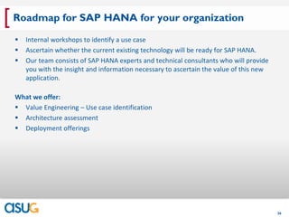 [ Roadmap for SAP HANA for your organization
     Internal workshops to identify a use case
     Ascertain whether the current existing technology will be ready for SAP HANA.
     Our team consists of SAP HANA experts and technical consultants who will provide
      you with the insight and information necessary to ascertain the value of this new
      application.

  What we offer:
   Value Engineering – Use case identification
   Architecture assessment
   Deployment offerings




                                                                                          26
 