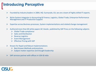 [   Introducing Perceptive

        Founded by Industry leaders in 2004, HQ -Sunnyvale, CA, we are a team of highly skilled IT experts.

        Niche System integrator in Accounting & Finance, Logistics, Global Trade, Enterprise Performance
         Management and IT Production Support

        Expertise across Business processes, System implementations and related change management

        Authored more than 60 white papers & 5 books published by SAP Press on the following subjects:
           Global Trade compliance
           Sales and Distribution
           Reverse Logistics
           Event Management
           Effective Pricing with SAP

        Known for Rapid and Robust Implementations
           Best Known Methods and practices.
           Subject matter expertise and thought leadership

        SAP services partner with offices in USA & India
 