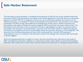 [ Safe Harbor Statement
 The information in this presentation is confidential and proprietary to SAP and may not be disclosed without the
 permission of SAP. This presentation is not subject to your license agreement or any other service or subscription
 agreement with SAP. SAP has no obligation to pursue any course of business outlined in this document or any
 related presentation, or to develop or release any functionality mentioned therein. This document, or any related
 presentation and SAP's strategy and possible future developments, products and or platforms directions and
 functionality are all subject to change and may be changed by SAP at any time for any reason without notice. The
 information on this document is not a commitment, promise or legal obligation to deliver any material, code or
 functionality. This document is provided without a warranty of any kind, either express or implied, including but
 not limited to, the implied warranties of merchantability, fitness for a particular purpose, or non-infringement. This
 document is for informational purposes and may not be incorporated into a contract. SAP assumes no
 responsibility for errors or omissions in this document, except if such damages were caused by SAP intentionally
 or grossly negligent.

 All forward-looking statements are subject to various risks and uncertainties that could cause actual results to
 differ materially from expectations. Readers are cautioned not to place undue reliance on these forward-looking
 statements, which speak only as of their dates, and they should not be relied upon in making purchasing decisions.
 