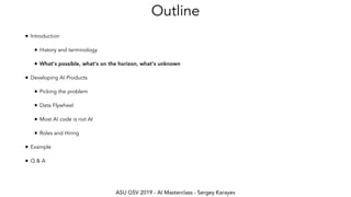 ASU GSV 2019 - AI Masterclass - Sergey Karayev
Outline
• Introduction
• History and terminology
• What's possible, what's on the horizon, what's unknown
• Developing AI Products
• Picking the problem
• Data Flywheel
• Most AI code is not AI
• Roles and Hiring
• Example
• Q & A
 