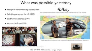 ASU GSV 2019 - AI Masterclass - Sergey Karayev
What was possible yesterday
• Recognize handwritten zip codes (1989)
• Self-drive car across the US (1995)
• Beat humans at chess (1997)
• Vacuum the floor (2002)
http://mentalﬂoss.com/article/503178/brief-history-deep-blue-ibms-chess-computer
https://www.researchgate.net/ﬁgure/An-Illustrative-example-for-USPS-Zip-Code-Data-Sample-from-17_ﬁg1_320250462
https://jalopnik.com/they-drove-cross-country-in-an-autonomous-minivan-witho-1696330141
 