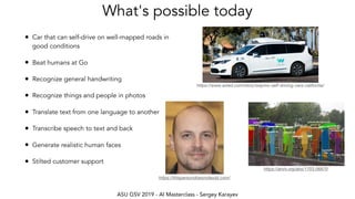 ASU GSV 2019 - AI Masterclass - Sergey Karayev
What's possible today
• Car that can self-drive on well-mapped roads in
good conditions
• Beat humans at Go
• Recognize general handwriting
• Recognize things and people in photos
• Translate text from one language to another
• Transcribe speech to text and back
• Generate realistic human faces
• Stilted customer support
https://www.wired.com/story/waymo-self-driving-cars-california/
https://arxiv.org/abs/1703.06870
https://thispersondoesnotexist.com/
 