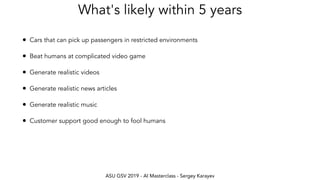 ASU GSV 2019 - AI Masterclass - Sergey Karayev
What's likely within 5 years
• Cars that can pick up passengers in restricted environments
• Beat humans at complicated video game
• Generate realistic videos
• Generate realistic news articles
• Generate realistic music
• Customer support good enough to fool humans
 