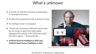 ASU GSV 2019 - AI Masterclass - Sergey Karayev
What's unknown
• Cars that can self-drive and pick up passengers
on all roads at all times
• A robot that is perceived to be as smart as a dog
• An intelligent tutor in all subjects
• "Almost all innovations in Robotics and AI take
far, far, longer to get to be really widely
deployed than people in the field and outside
the field imagine." - Rodney Brooks
• Artiﬁcial General Intelligence (AGI) and
Artiﬁcial Superhuman Intelligence (ASI)
https://rodneybrooks.com/the-seven-deadly-sins-of-predicting-the-future-of-ai/
 