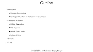 ASU GSV 2019 - AI Masterclass - Sergey Karayev
Outline
• Introduction
• History and terminology
• What's possible, what's on the horizon, what's unknown
• Developing AI Products
• Picking the problem
• Data Flywheel
• Most AI code is not AI
• Roles and Hiring
• Example
• Q & A
 