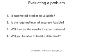 ASU GSV 2019 - AI Masterclass - Sergey Karayev
Evaluating a problem
1. Is automated prediction valuable?
2. Is the required level of accuracy feasible?
3. Will it move the needle for your business?
4. Will you be able to build a data moat?
 