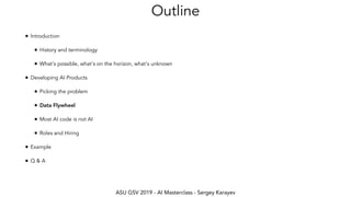 ASU GSV 2019 - AI Masterclass - Sergey Karayev
Outline
• Introduction
• History and terminology
• What's possible, what's on the horizon, what's unknown
• Developing AI Products
• Picking the problem
• Data Flywheel
• Most AI code is not AI
• Roles and Hiring
• Example
• Q & A
 