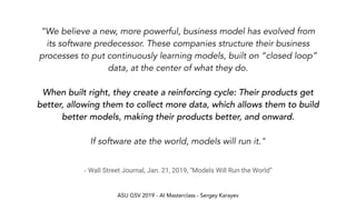 ASU GSV 2019 - AI Masterclass - Sergey Karayev
- Wall Street Journal, Jan. 21, 2019, “Models Will Run the World”
“We believe a new, more powerful, business model has evolved from
its software predecessor. These companies structure their business
processes to put continuously learning models, built on “closed loop”
data, at the center of what they do.
When built right, they create a reinforcing cycle: Their products get
better, allowing them to collect more data, which allows them to build
better models, making their products better, and onward.
If software ate the world, models will run it."
 