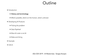 ASU GSV 2019 - AI Masterclass - Sergey Karayev
Outline
• Introduction
• History and terminology
• What's possible, what's on the horizon, what's unknown
• Developing AI Products
• Picking the problem
• Data Flywheel
• Most AI code is not AI
• Roles and Hiring
• Example
• Q & A
 