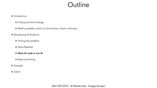 ASU GSV 2019 - AI Masterclass - Sergey Karayev
Outline
• Introduction
• History and terminology
• What's possible, what's on the horizon, what's unknown
• Developing AI Products
• Picking the problem
• Data Flywheel
• Most AI code is not AI
• Roles and Hiring
• Example
• Q & A
 
