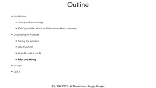 ASU GSV 2019 - AI Masterclass - Sergey Karayev
Outline
• Introduction
• History and terminology
• What's possible, what's on the horizon, what's unknown
• Developing AI Products
• Picking the problem
• Data Flywheel
• Most AI code is not AI
• Roles and Hiring
• Example
• Q & A
 