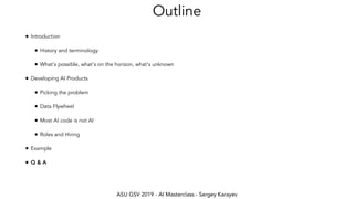 ASU GSV 2019 - AI Masterclass - Sergey Karayev
Outline
• Introduction
• History and terminology
• What's possible, what's on the horizon, what's unknown
• Developing AI Products
• Picking the problem
• Data Flywheel
• Most AI code is not AI
• Roles and Hiring
• Example
• Q & A
 