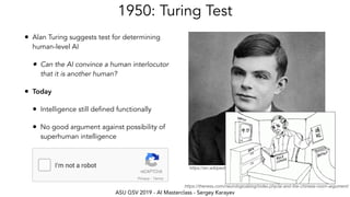 ASU GSV 2019 - AI Masterclass - Sergey Karayev
https://en.wikipedia.org/wiki/Alan_Turing
1950: Turing Test
• Alan Turing suggests test for determining
human-level AI
• Can the AI convince a human interlocutor
that it is another human?
• Today
• Intelligence still defined functionally
• No good argument against possibility of
superhuman intelligence
https://theness.com/neurologicablog/index.php/ai-and-the-chinese-room-argument/
 