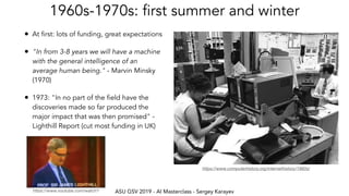 ASU GSV 2019 - AI Masterclass - Sergey Karayev
1960s-1970s: first summer and winter
• At first: lots of funding, great expectations
• "In from 3-8 years we will have a machine
with the general intelligence of an
average human being." - Marvin Minsky
(1970)
• 1973: "In no part of the field have the
discoveries made so far produced the
major impact that was then promised" -
Lighthill Report (cut most funding in UK)
https://www.computerhistory.org/internethistory/1960s/
https://www.youtube.com/watch?
 