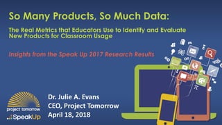 Insights from the Speak Up 2017 Research Results
So Many Products, So Much Data:
The Real Metrics that Educators Use to Identify and Evaluate
New Products for Classroom Usage
Dr. Julie A. Evans
CEO, Project Tomorrow
April 18, 2018
 