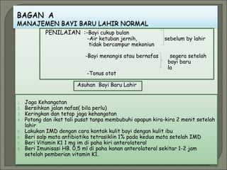 PENILAIAN :-Bayi cukup bulan
-Air ketuban jernih, sebelum by lahir
tidak bercampur mekoniun
-Bayi menangis atau bernafas segera setelah
bayi baru
la
-Tonus otot
Asuhan Bayi Baru Lahir
1. Jaga Kehangatan
2. Bersihkan jalan nafas( bila perlu)
3. Keringkan dan tetap jaga kehangatan
4. Potong dan ikat tali pusat tanpa membubuhi apapun kira-kira 2 menit setelah
lahir
5. Lakukan IMD dengan cara kontak kulit bayi dengan kulit ibu
6. Beri salp mata antibiotika tetrasiklin 1% pada kedua mata setelah IMD
7. Beri Vitamin K1 1 mg im di paha kiri anterolateral
8. Beri Imunisasi HB. 0,5 ml di paha kanan anterolateral sekitar 1-2 jam
setelah pemberian vitamin K1.
 