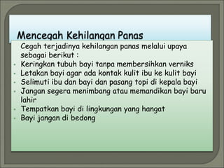 Cegah terjadinya kehilangan panas melalui upaya
sebagai berikut :
 Keringkan tubuh bayi tanpa membersihkan verniks
 Letakan bayi agar ada kontak kulit ibu ke kulit bayi
 Selimuti ibu dan bayi dan pasang topi di kepala bayi
 Jangan segera menimbang atau memandikan bayi baru
lahir
 Tempatkan bayi di lingkungan yang hangat
 Bayi jangan di bedong
 