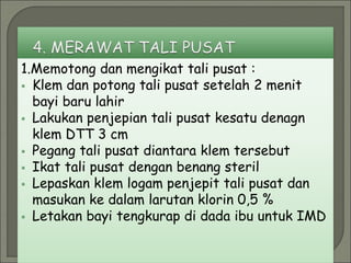 1.Memotong dan mengikat tali pusat :
 Klem dan potong tali pusat setelah 2 menit
bayi baru lahir
 Lakukan penjepian tali pusat kesatu denagn
klem DTT 3 cm
 Pegang tali pusat diantara klem tersebut
 Ikat tali pusat dengan benang steril
 Lepaskan klem logam penjepit tali pusat dan
masukan ke dalam larutan klorin 0,5 %
 Letakan bayi tengkurap di dada ibu untuk IMD
 