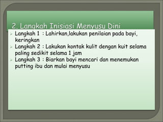  Langkah 1 : Lahirkan,lakukan penilaian pada bayi,
keringkan
 Langkah 2 : Lakukan kontak kulit dengan kuit selama
paling sedikit selama 1 jam
 Langkah 3 : Biarkan bayi mencari dan menemukan
putting ibu dan mulai menyusu
 