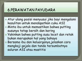  Atur ulang posisi menyusui jika bayi mengalami
kesulitan untuk mendapatkan cuku ASI
 Minta ibu untuk memastikan bahwa putting
susunya tetap bersih dan kering
 Yakinkan bahwa putting susu lecet dan retak
bukan merupakan hal yang bahaya
 Bersama ibu dan keluarganya,jelaskan cara
mengkaji gejala dan tanda tersumbatnya
saluran ASI atau mastitis
 