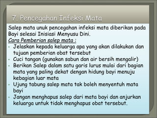 Salep mata unuk pencegahan infeksi mata diberikan pada
Bayi selesai Inisiasi Menyusu Dini.
Cara Pemberian salep mata :
 Jelaskan kepada keluarga apa yang akan dilakukan dan
tujuan pemberian obat tersebut
 Cuci tangan (gunakan sabun dan air bersih mengalir)
 Berikan Salep dalam satu garis lurus mulai dari bagian
mata yang paling dekat dengan hidung bayi menuju
kebagian luar mata
 Ujung tabung salep mata tak boleh menyentuh mata
bayi
 Jangan menghapus salep dari mata bayi dan anjurkan
keluarga untuk tidak menghapus obat tersebut.
 