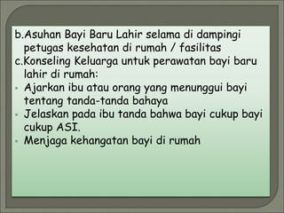 b.Asuhan Bayi Baru Lahir selama di dampingi
petugas kesehatan di rumah / fasilitas
c.Konseling Keluarga untuk perawatan bayi baru
lahir di rumah:
 Ajarkan ibu atau orang yang menunggui bayi
tentang tanda-tanda bahaya
 Jelaskan pada ibu tanda bahwa bayi cukup bayi
cukup ASI.
 Menjaga kehangatan bayi di rumah
 
