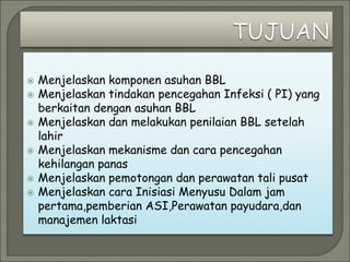  Menjelaskan komponen asuhan BBL
 Menjelaskan tindakan pencegahan Infeksi ( PI) yang
berkaitan dengan asuhan BBL
 Menjelaskan dan melakukan penilaian BBL setelah
lahir
 Menjelaskan mekanisme dan cara pencegahan
kehilangan panas
 Menjelaskan pemotongan dan perawatan tali pusat
 Menjelaskan cara Inisiasi Menyusu Dalam jam
pertama,pemberian ASI,Perawatan payudara,dan
manajemen laktasi
 