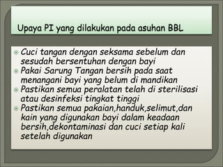  Cuci tangan dengan seksama sebelum dan
sesudah bersentuhan dengan bayi
 Pakai Sarung Tangan bersih pada saat
menangani bayi yang belum di mandikan
 Pastikan semua peralatan telah di sterilisasi
atau desinfeksi tingkat tinggi
 Pastikan semua pakaian,handuk,selimut,dan
kain yang digunakan bayi dalam keadaan
bersih,dekontaminasi dan cuci setiap kali
setelah digunakan
 