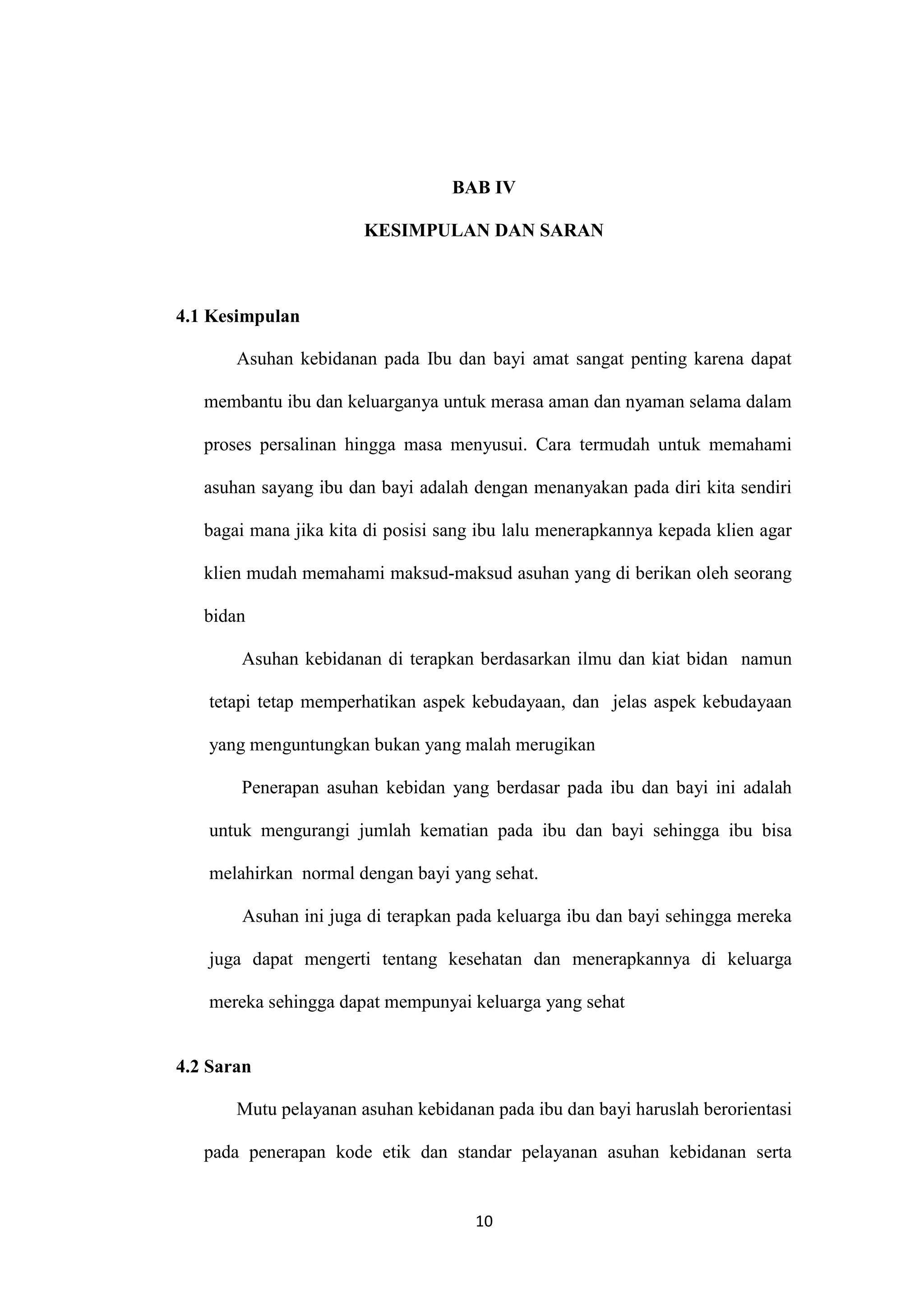 BAB IV

                       KESIMPULAN DAN SARAN



4.1 Kesimpulan

       Asuhan kebidanan pada Ibu dan bayi amat sangat penting karena dapat

   membantu ibu dan keluarganya untuk merasa aman dan nyaman selama dalam

   proses persalinan hingga masa menyusui. Cara termudah untuk memahami

   asuhan sayang ibu dan bayi adalah dengan menanyakan pada diri kita sendiri

   bagai mana jika kita di posisi sang ibu lalu menerapkannya kepada klien agar

   klien mudah memahami maksud-maksud asuhan yang di berikan oleh seorang

   bidan

       Asuhan kebidanan di terapkan berdasarkan ilmu dan kiat bidan namun

   tetapi tetap memperhatikan aspek kebudayaan, dan jelas aspek kebudayaan

   yang menguntungkan bukan yang malah merugikan

       Penerapan asuhan kebidan yang berdasar pada ibu dan bayi ini adalah

   untuk mengurangi jumlah kematian pada ibu dan bayi sehingga ibu bisa

   melahirkan normal dengan bayi yang sehat.

       Asuhan ini juga di terapkan pada keluarga ibu dan bayi sehingga mereka

   juga dapat mengerti tentang kesehatan dan menerapkannya di keluarga

   mereka sehingga dapat mempunyai keluarga yang sehat


4.2 Saran

       Mutu pelayanan asuhan kebidanan pada ibu dan bayi haruslah berorientasi

   pada penerapan kode etik dan standar pelayanan asuhan kebidanan serta


                                      10
 