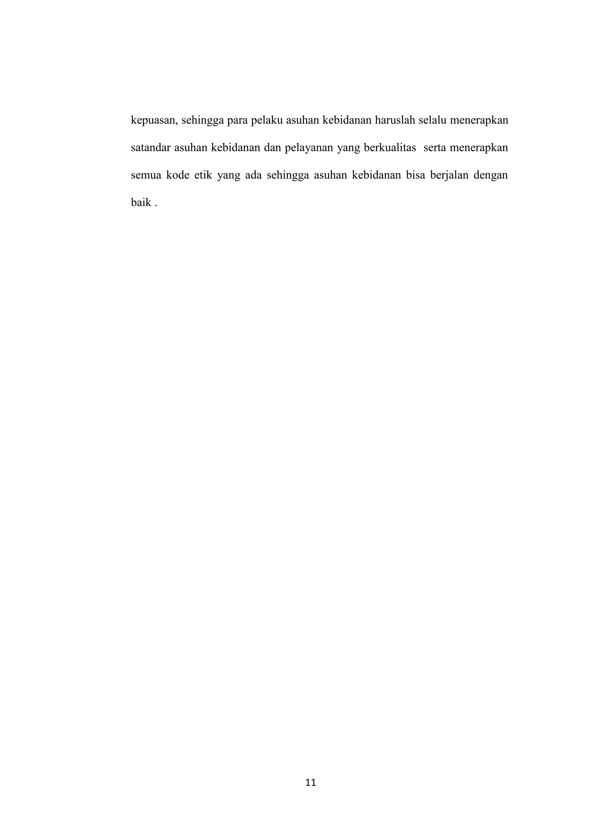 kepuasan, sehingga para pelaku asuhan kebidanan haruslah selalu menerapkan

satandar asuhan kebidanan dan pelayanan yang berkualitas serta menerapkan

semua kode etik yang ada sehingga asuhan kebidanan bisa berjalan dengan

baik .




                                  11
 